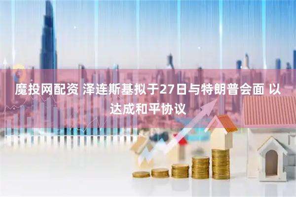 魔投网配资 泽连斯基拟于27日与特朗普会面 以达成和平协议