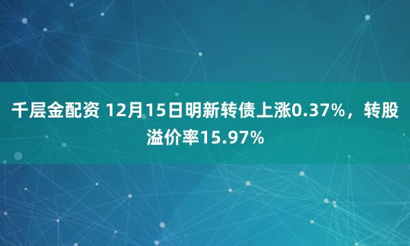 千层金配资 12月15日明新转债上涨0.37%，转股溢价率15.97%