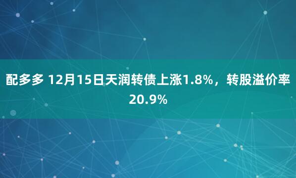 配多多 12月15日天润转债上涨1.8%，转股溢价率20.9%